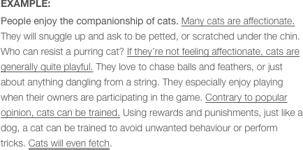EXAMPLE:
People enjoy the companionship of cats. Many cats are affectionate. They will snuggle up and ask to be petted, or scratched under the chin. Who can resist a purring cat? If they’re not feeling affectionate, cats are generally quite playful. They love to chase balls and feathers, or just about anything dangling from a string. They especially enjoy playing when their owners are participating in the game. Contrary to popular opinion, cats can be trained. Using rewards and punishments, just like a dog, a cat can be trained to avoid unwanted behaviour or perform tricks. Cats will even fetch.